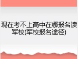 现在考不上高中在哪报名读军校(军校报名途径)