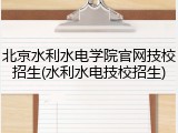 北京水利水电学院官网技校招生(水利水电技校招生)