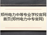 郑州电力中等专业学校官网首页(郑州电力中专官网)