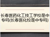 长春医药化工技工学校是中专吗(长春医化校是中专吗)
