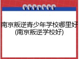 南京叛逆青少年学校哪里好(南京叛逆学校好)