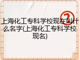 上海化工专科学校现在叫什么名字(上海化工专科学校现名)