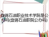 盘锦石油职业技术学院是公办吗(盘锦石油职院公办吗)