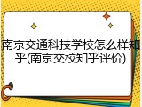南京交通科技学校怎么样知乎(南京交校知乎评价)