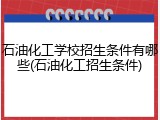 石油化工学校招生条件有哪些(石油化工招生条件)