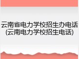 云南省电力学校招生办电话(云南电力学校招生电话)