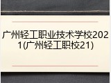广州轻工职业技术学校2021(广州轻工职校21)