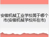 安徽机械工业学校属于哪个市(安徽机械学校所在市)