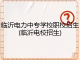 临沂电力中专学校职校招生(临沂电校招生)