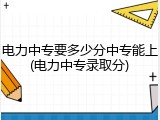 电力中专要多少分中专能上(电力中专录取分)
