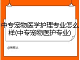 中专宠物医学护理专业怎么样(中专宠物医护专业)