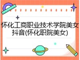 怀化工商职业技术学院美女抖音(怀化职院美女)