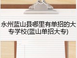 永州蓝山县哪里有单招的大专学校(蓝山单招大专)