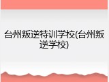 台州叛逆特训学校(台州叛逆学校)