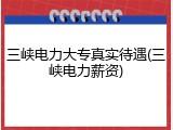 三峡电力大专真实待遇(三峡电力薪资)