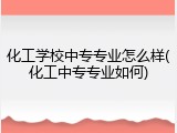 化工学校中专专业怎么样(化工中专专业如何)