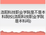 洛阳科技职业学院是不是本科院校(洛阳科技职业学院是本科吗)