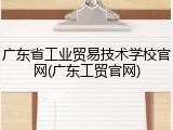 广东省工业贸易技术学校官网(广东工贸官网)
