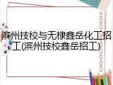 滨州技校与无棣鑫岳化工招工(滨州技校鑫岳招工)