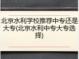 北京水利学校推荐中专还是大专(北京水利中专大专选择)