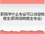 职高学什么专业可以当宠物医生(职高宠物医生专业)