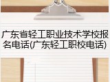 广东省轻工职业技术学校报名电话(广东轻工职校电话)