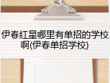 伊春红星哪里有单招的学校啊(伊春单招学校)