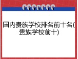 国内贵族学校排名前十名(贵族学校前十)