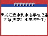 黑龙江省水利水电学校招生简章(黑龙江水电校招生)