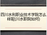 四川水利职业技术学院怎么样呢(川水职院如何)