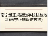 南宁最正规叛逆学校技校地址(南宁正规叛逆技校)