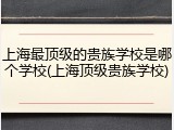上海最顶级的贵族学校是哪个学校(上海顶级贵族学校)