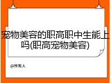 宠物美容的职高职中生能上吗(职高宠物美容)