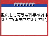 重庆电力高等专科学校能不能升本(重庆电专能升本吗)