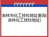 吉林市化工技校地址查询(吉林化工技校地址)