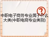 中职电子商务专业属于什么大类(中职电商专业类别)