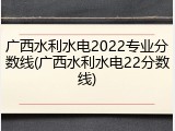 广西水利水电2022专业分数线(广西水利水电22分数线)