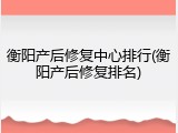 衡阳产后修复中心排行(衡阳产后修复排名)