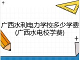 广西水利电力学校多少学费(广西水电校学费)