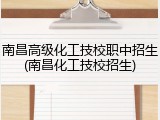 南昌高级化工技校职中招生(南昌化工技校招生)