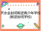 天水全封闭叛逆青少年学校(叛逆封闭学校)