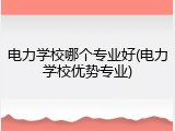 电力学校哪个专业好(电力学校优势专业)
