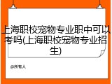 上海职校宠物专业职中可以考吗(上海职校宠物专业招生)