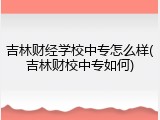 吉林财经学校中专怎么样(吉林财校中专如何)