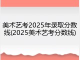 美术艺考2025年录取分数线(2025美术艺考分数线)
