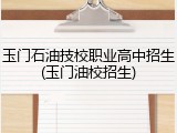 玉门石油技校职业高中招生(玉门油校招生)