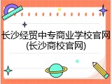长沙经贸中专商业学校官网(长沙商校官网)
