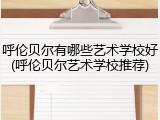 呼伦贝尔有哪些艺术学校好(呼伦贝尔艺术学校推荐)