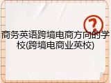 商务英语跨境电商方向的学校(跨境电商业英校)