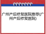 广州产后修复医院推荐(广州产后修复医院)